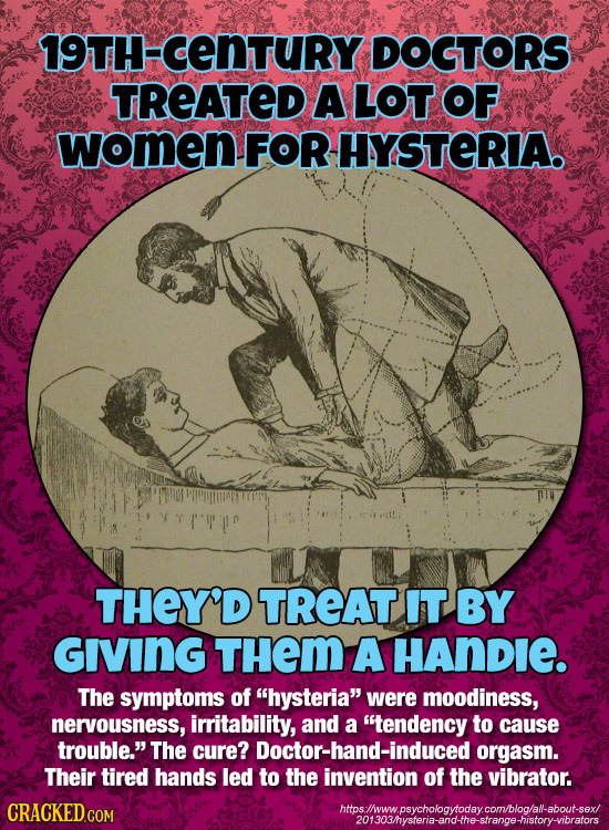 19TH-CENTURY DOGTORS TREATED A LOT OF women FOR HYSTERIA THEY'D TREAT IT BY GIVING THem A HANDIE. The symptoms of hysteria were moodiness, nervousne