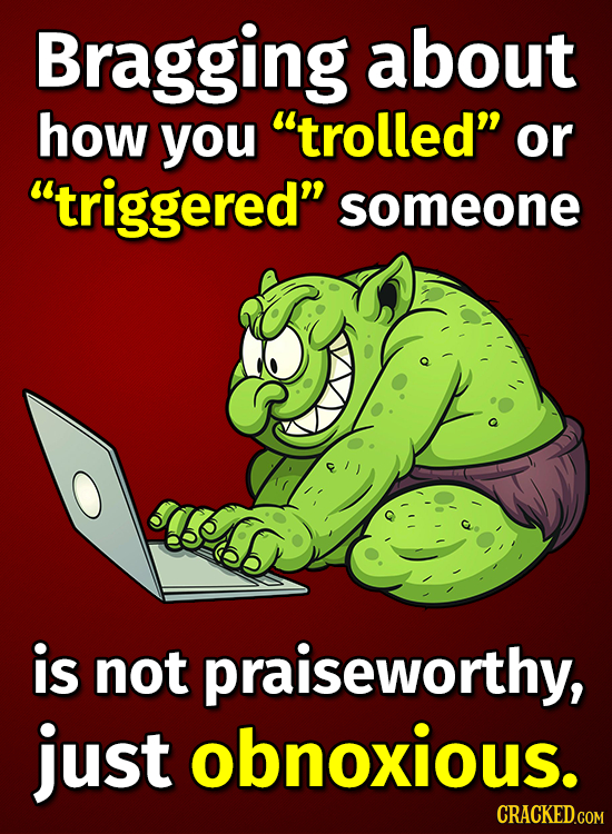 Bragging about how you trolled or triggered someone is not praiseworthy, just obnoxious. CRACKED.COM