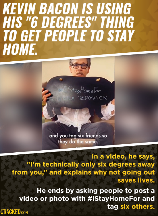 KEVIN BACON IS USING HIS 6 DEGREES THING TO GET PEOPLE TO STAY HOME. StayHomefor RA SEDGWICK and You tag six friends so they do the same. In a video