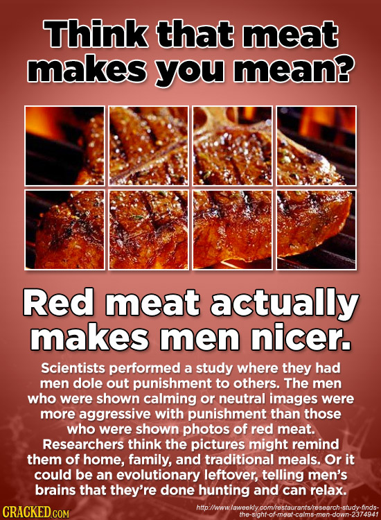 Think that meat makes you mean? Red meat actually makes men nicer. Scientists performed a study where they had men dole out punishment to others. The 