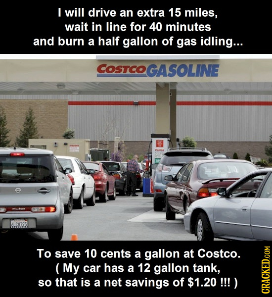 I will drive an extra 15 miles, wait in line for 40 minutes and burn a half gallon of gas idling... COSTCOGASOLINE 6LCX795 To save 10 cents a gallon a