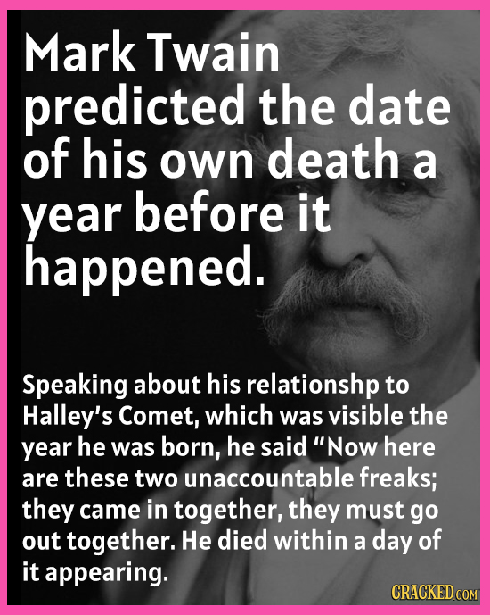 Mark Twain predicted the date of his own death a year before it happened. Speaking about his relationshp to Halley's Comet, which was visible the year