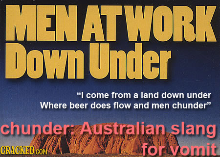 MENATWORK DownUnder I come from a land down under Where beer does flow and men chunder chunder: Australian. slang CRACKEDCO for vomit COM