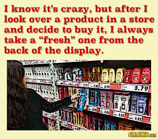 I know it's crazy, but after I look over a product in a store and decide to buy it, I always take a fresh one from the back of the display. $10080 3