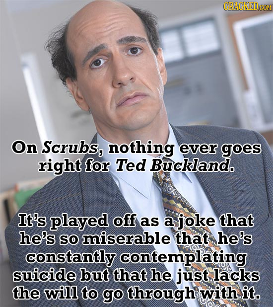 On Scrubs, nothing ever goes right for Ted Buckland. It's played off as a joke that he's So miserable that he's constantly contemplating suicide but t