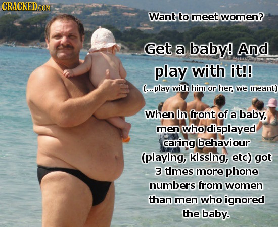 CRACKED COM Want to meet women? Get a baby! And play with it!! (...play with him or her, we meant) When in front of a baby, men who displayed caring b