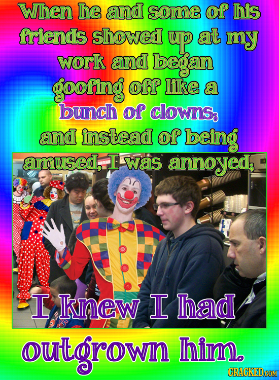 When he and some of his friends showed up at my work and began goofing off like a bunch of clowns and instead of being amused, T was annoyeds I knew I