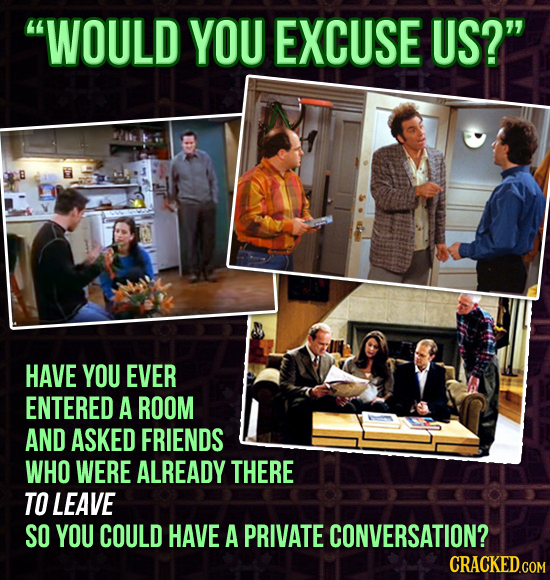 WOULD YOU EXCUSE US? HAVE YOU EVER ENTERED A ROOM AND ASKED FRIENDS WHO WERE ALREADY THERE TO LEAVE SO YOU COULD HAVE A PRIVATE CONVERSATION? CRACKE
