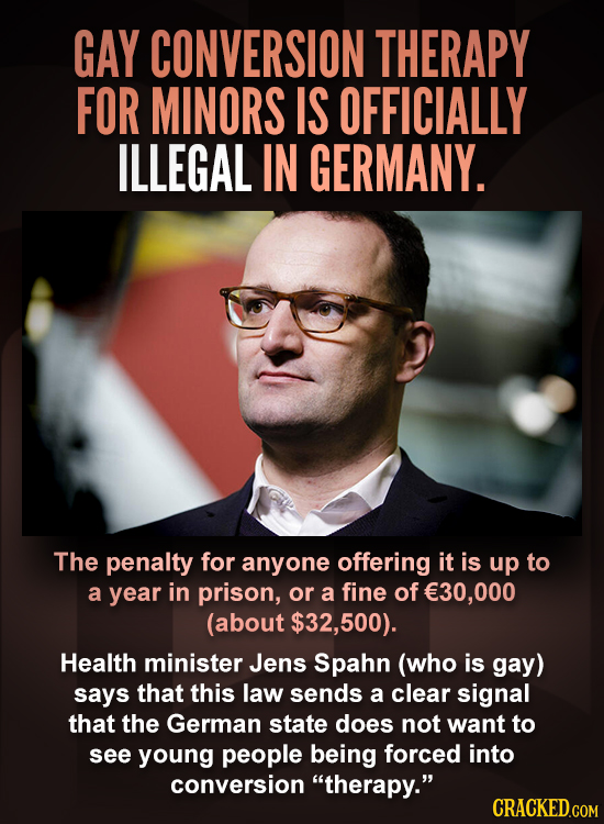 GAY CONVERSION THERAPY FOR MINORS IS OFFICIALLY ILLEGAL IN GERMANY. The penalty for anyone offering it is up to a year in prison, or a fine of E30,000