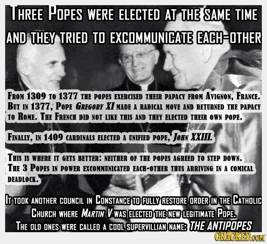 HREE POPES WERE ELECTED AT THE SAME TIME AND THEY TRIED TO EXCOMMUNICATE EACHOTHER FROM 1309 TO 1377 THE POPES EXERCISED THEIR PAPACY FROM AVIGNON, FR