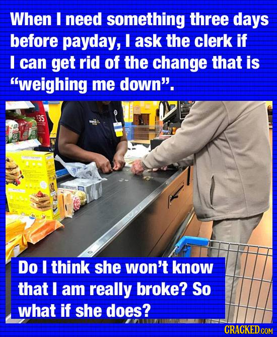 When I need something three days before payday, I ask the clerk if I can get rid of the change that is weighing me down. 35 Do I think she won't kno