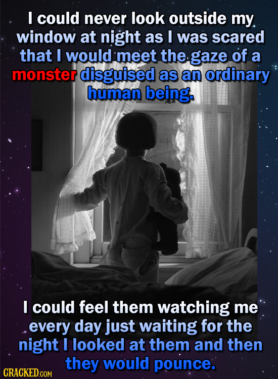 I could never look outside my window at night as I was scared that I would meet the gaze of a monster disguised as an ordinary human being. I could fe