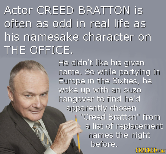 Actor CREED BRATTON is often as odd in real life as his namesake character on THE OFFICE. He didn't like his given name. So while partying in Europe i