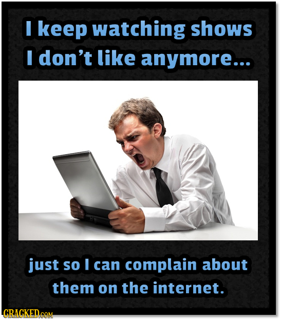 I keep watching shows I don't like anymore... just So I can complain about them on the internet.