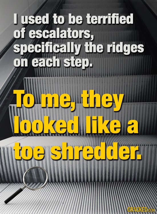 I used to be terrified of escalators, specifically the ridges on each step. To Me, they looked like a toe shredder.