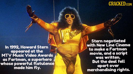 CRACKED.COM 8 Stern negotiated with New Line Cinema In 1992, Howard Stern to make Fartman appeared at the a movie, and a script MTV Music Video Awards