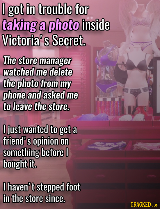 0 got in trouble for taking a photo inside Victoria's Secret. The store manager watched RIAT me delete the photo from my phone and asked me to leave t