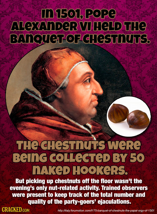 in 1501, POPE ALEXANDER VI HELD THE BANQUET OF CHESTNUTS. THE CHESTNUTS weRe BeInG COLLECTED BY 50 nAkeD HOOKERS. But picking up chestnuts off the flo