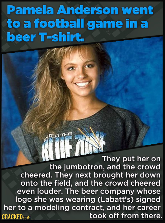 Pamela Anderson went to a football game in a beer T-shirt. TEFR THE They put her on the jumbotron, and the crowd cheered. They next brought her down onto the field, and the crowd cheered even louder. The beer company whose logo she was wearing (Labatt's) signed her to a