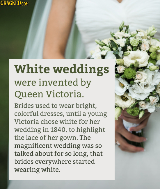White weddings were invented by Queen Victoria. Brides used to wear bright, colorful dresses, until a young Victoria chose white for her w