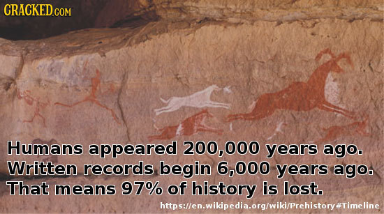 CRACKED COM Humans appeared 200, 000 years ago. Written records begin 6,000 years agoo That means 97% of history is lost. https:llen.wikipedia.org/wik