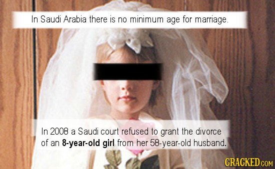 In Saudi Arabia there is no minimum age for marriage. In 2008 a Saudi court refused to grant the divorce of an 8-year-old girl from her 58-year-old hu