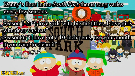 Kenny's lines in the South S Park theme song varies every few seasons. Season 12: 9I love girls with big fat titties. I love girls with deep vaginas 