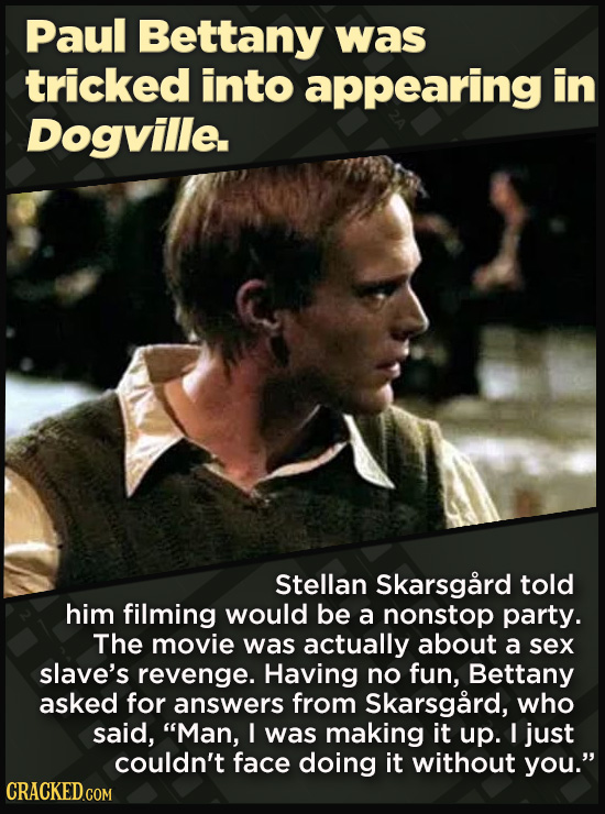 Paul Bettany was tricked into appearing in Dogville. Stellan Skarsgard told him filming would be a nonstop party. The movie was actually about a sex slave's revenge. Having no fun, Bettany asked for answers from Skarsgard, who said, Man, I was making it up. I just couldn't face doing it
