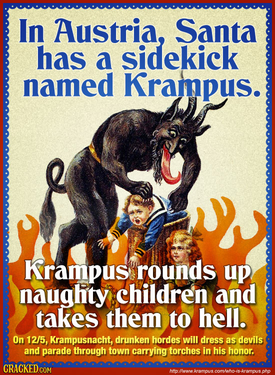 In Austria, Santa has a sidekick named Krampus. Krampus rounds up naughty children and takes them to hell. On 12/5, Krampusnacht, drunken hordes will