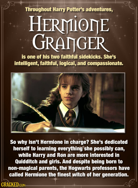 Throughout Harry Potter's adventures, HERMIONE GRANGER is one of his two faithful sidekicks. She's intelligent, faithful, logical, and compassionate. 