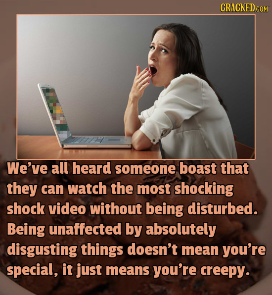 CRACKED We've all heard someone boast that they can watch the most shocking shock video without being disturbed. Being unaffected by absolutely disgus