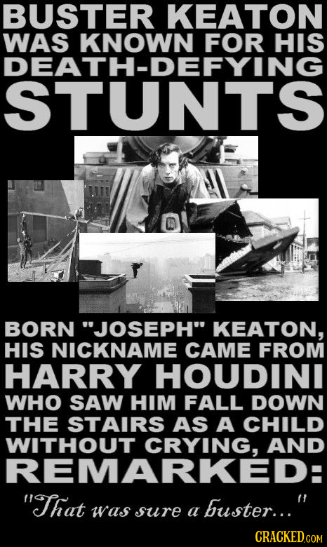 BUSTER KEATON WAS KNOWN FOR HIS DEATH-DEFYING STUNTS BORN JOSEPH KEATON, HIS NICKNAME CAME FROM HARRY HOUDINI WHO SAW HIM FALL DOWN THE STAIRS AS A
