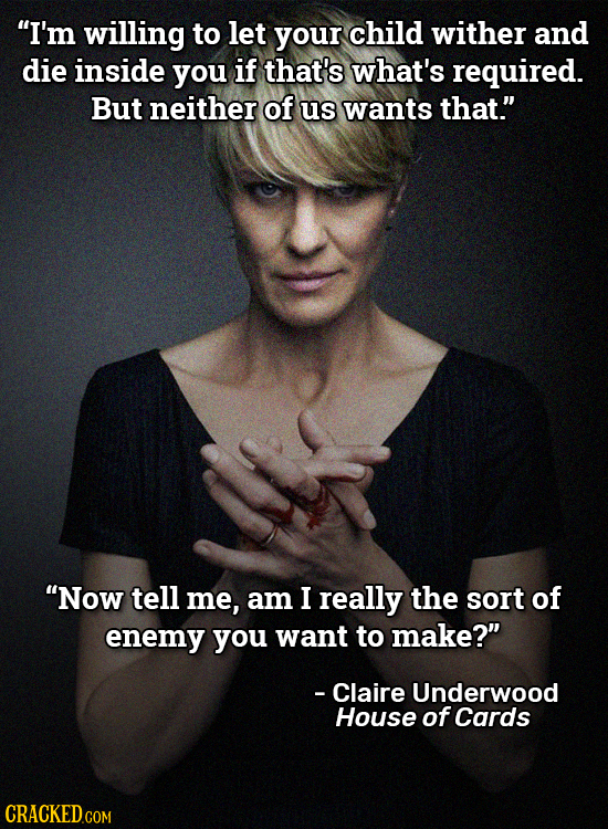 I'm willing to let your child wither and die inside you if that's what's required. But neither of us wants that. Now tell me, am I really the sort