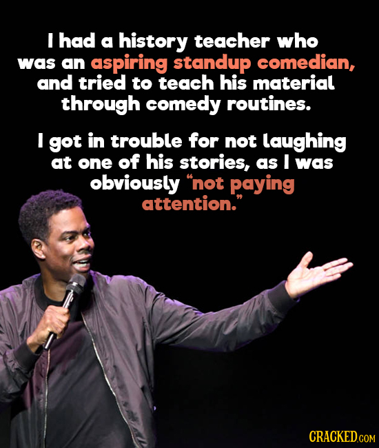 I had a history teacher who was an aspiring standup comedian, and tried to teach his material through comedy routines. I got in trouble for not laughi