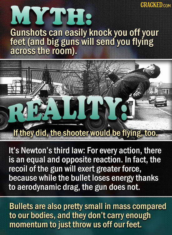 TH: Gunshots can easily knock you off your feet (and big guns will send you flying across the room). REALITY: If they did, the shooter would be flying