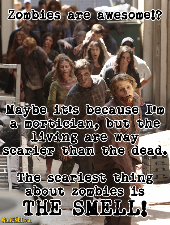 Zombies are awesome!? Maybe It'S because Iom a ortician but the Living are way scarier than the dead. The scarlest thing about zombies is THE SMELL! C