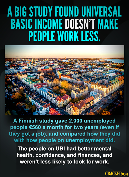 A BIG STUDY FOUND UNIVERSAL BASIC INCOME DOESN'T MAKE PEOPLE WORK LESS. A Finnish study gave 000 unemployed people E560 a month for two years (even if