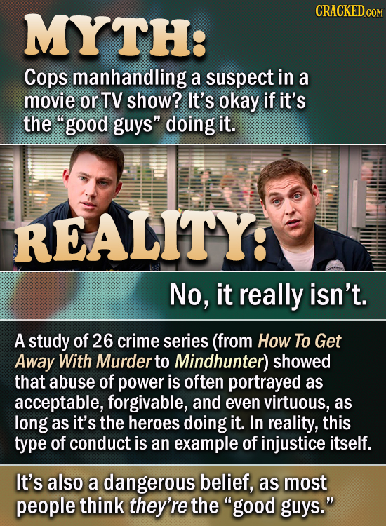 TH: CRACKED.COM Cops manhandling a suspect in a movie or TV show? It's okay if it's the good guys doing it. REALITY: No, it really isn't. A stuDY of