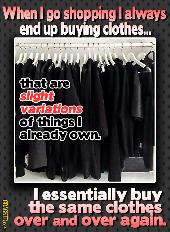 When I go shopping I always end up buying clothes... that are slight variations of things O already own. I essentially buy CRACKED.COM the same clothe