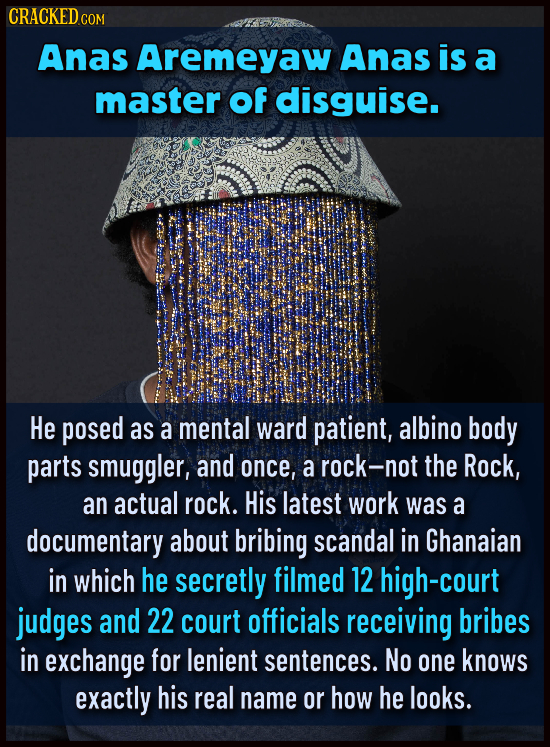 CRACKED COM Anas Aremeyaw Anas is a master of disguise. He posed as a mental ward patient, albino body parts smuggler, and once, a rock-n the Rock, an