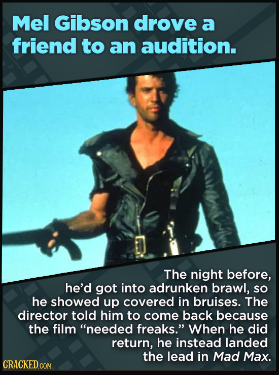 Mel Gibson drove a friend to an audition. The night before, he'd got into adrunken brawl, so he showed up covered in bruises. The director told him to come back because the film needed freaks. When he did return, he instead landed the lead in Mad Max. CRACKED COM