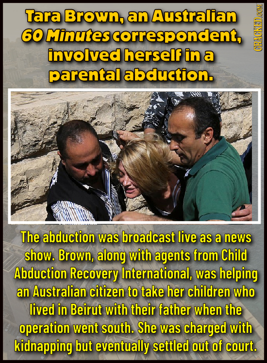 Tara Brown, an Australian 60 Minutes scorrespondent, involved herself in a CRAU parental abduction. The abduction was broadcast live as a news show. B