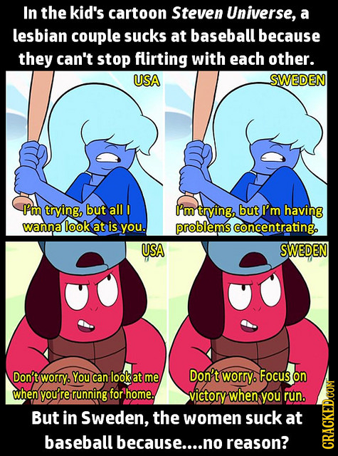 In the kid's cartoon Steven Universe, a lesbian couple sucks at baseball because they can't stop flirting with each other. USA SWEDEN -I'm trying, but