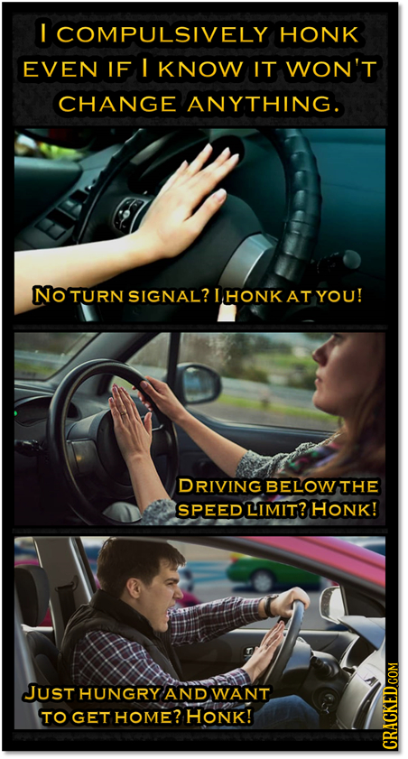 I COMPULSIVELY HONK EVEN IF ! KNOW IT WON'T CHANGE ANYTHING. No TURN SIGNAL? IHONK AT YOU! DRIVING BELOW THE SPEED LIMIT? HONK! JUSt HUNGRY AND WANT T