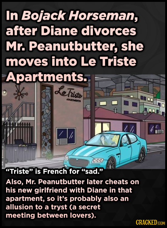 In Bojack Horseman, after Diane divorces Mr. Peanutbutter, she moves into Le Triste Apartments. LeTriste AEOTS o0o Triste is French for sad. Also,