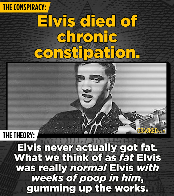 THE CONSPIRACY: Elvis died of chronic constipation. CRACKED CON THE THEORY: Elvis never actually got fat. What we think of as fat Elvis was really nor