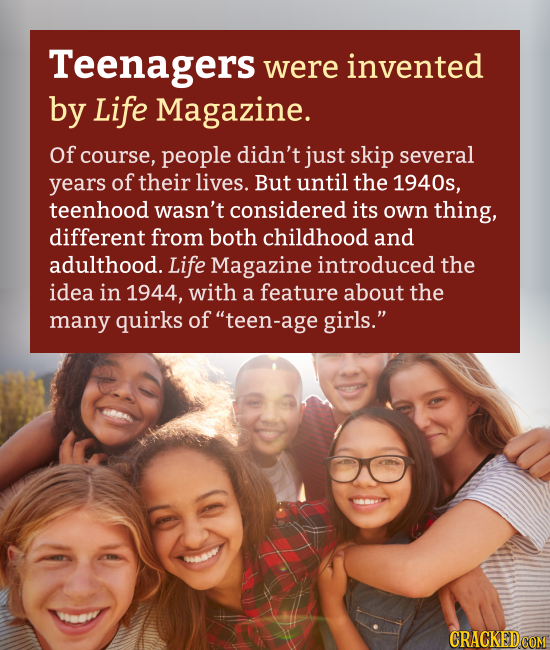 Teenagers were invented by Life Magazine. Of course, people didn't just skip several years of their lives. But until the 1940s, teenhood wasn't consid