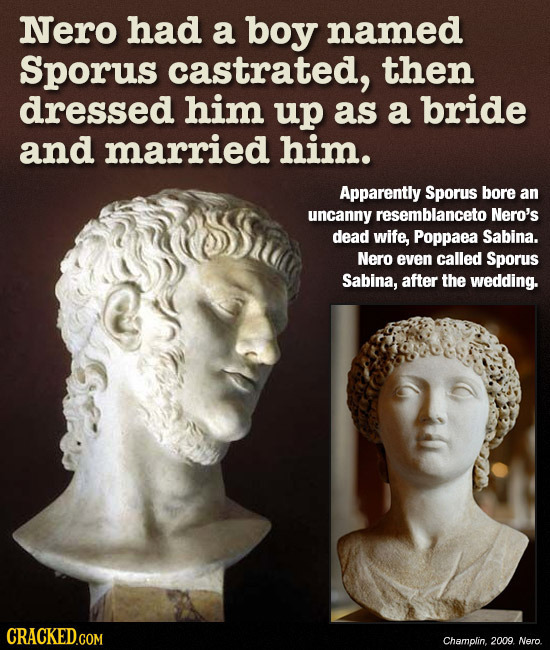 Nero had a boy named Sporus castrated, then dressed him up as a bride and married him. Apparently Sporus bore an uncanny resemblanceto Nero's dead wif