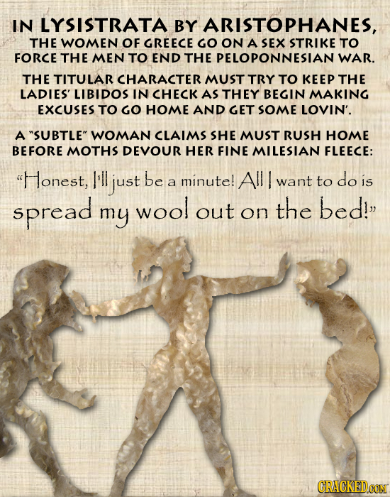 IN LYSISTRATA BY ARISTOPHANES, THE WOMEN OF GREECE GO ON A SEX STRIKE TO FORCE THE MEN TO END THE PELOPONNESIAN WAR. THE TITULAR CHARACTER MUST TRY TO