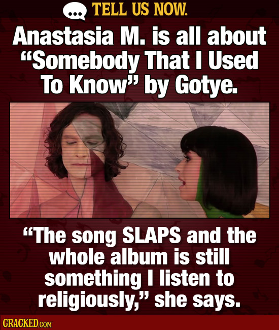 TELL US NOW. Anastasia M. is all about Somebody That I Used To Know'' by Gotye. The song SLAPS and the whole album is still something I listen to r
